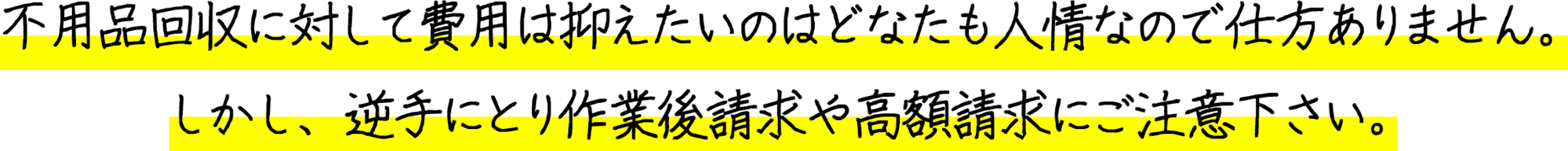 不用品回収に対して費用は抑えたいのはどなたも人情なので仕方ありません。しかし、逆手にとり作業後請求や高額請求にご注意下さい。