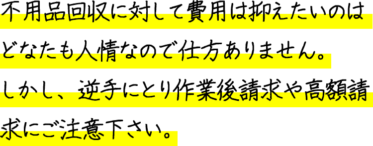 不用品回収に対して費用は抑えたいのはどなたも人情なので仕方ありません。しかし、逆手にとり作業後請求や高額請求にご注意下さい。